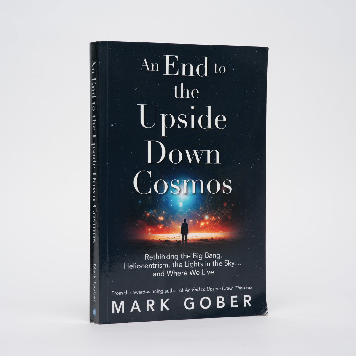 An End to the Upside Down Cosmos: Rethinking the Big Bang, Heliocentrism, the Lights in the Sky.and Where We Live - Gober, Mark